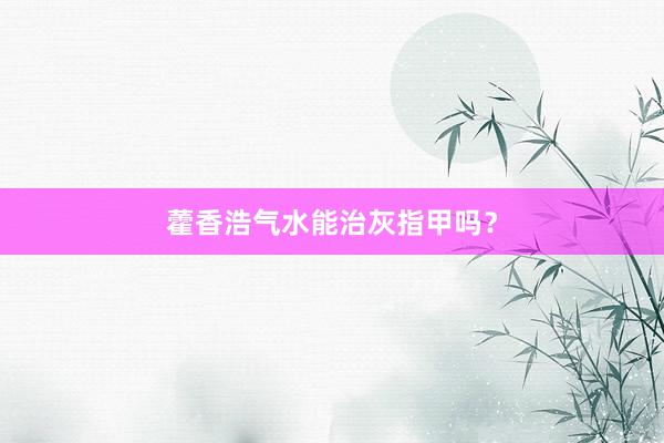 藿香浩气水能治灰指甲吗？